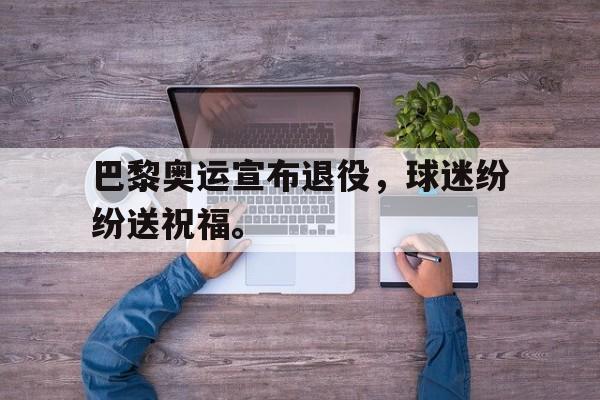 巴黎奥运宣布退役，球迷纷纷送祝福。
