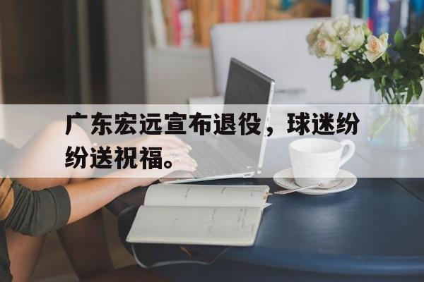 广东宏远宣布退役，球迷纷纷送祝福。