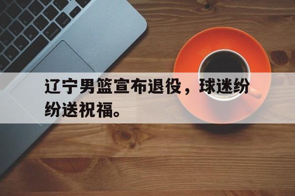 kaiyun官方体育app辽宁男篮宣布退役，球迷纷纷送祝福。后缀