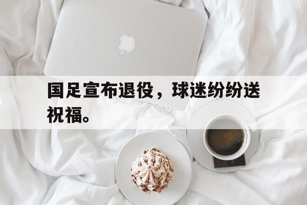 kaiyun官方体育app-国足宣布退役，球迷纷纷送祝福。后缀