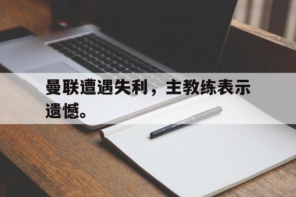 kaiyun官方体育app-曼联遭遇失利，主教练表示遗憾。