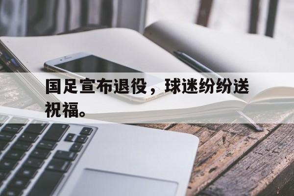 国足宣布退役，球迷纷纷送祝福。