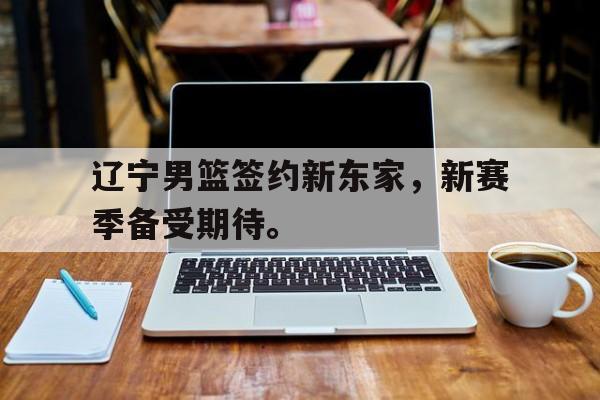 kaiyun体育app登录入口-辽宁男篮签约新东家，新赛季备受期待。