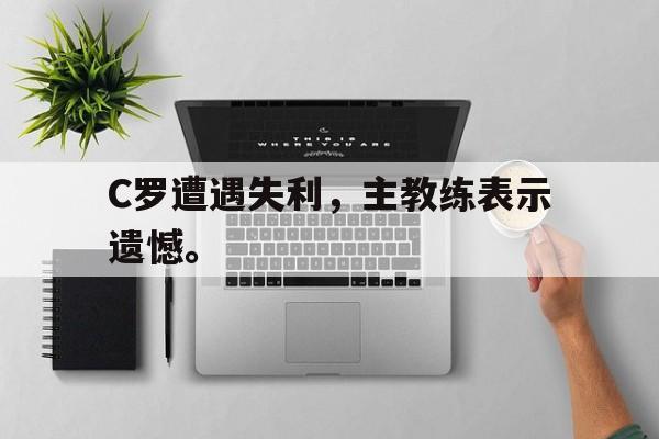 kaiyun体育app登录入口-C罗遭遇失利，主教练表示遗憾。