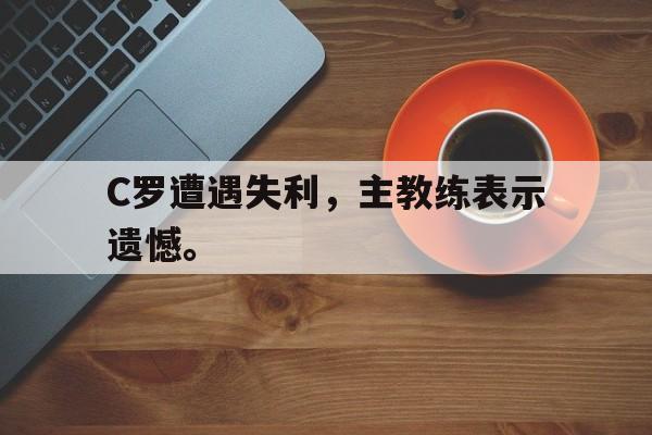 kaiyun体育app登录入口-C罗遭遇失利，主教练表示遗憾。