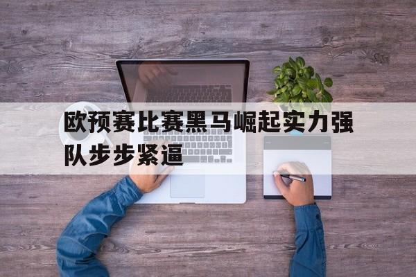 kaiyun体育app登录入口-欧预赛比赛黑马崛起实力强队步步紧逼