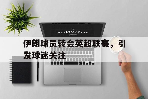 kaiyun体育app登录入口-伊朗球员转会英超联赛，引发球迷关注